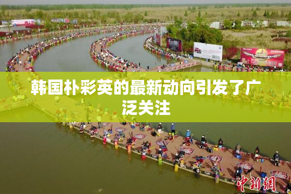 韩国朴彩英的最新动向引发了广泛关注