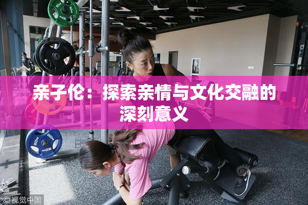亲孑伦：探索亲情与文化交融的深刻意义