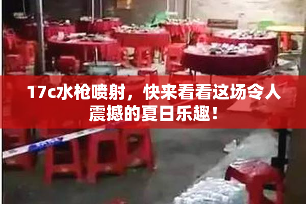17c水枪喷射，快来看看这场令人震撼的夏日乐趣！