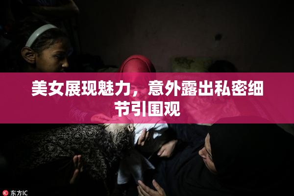 美女展现魅力，意外露出私密细节引围观