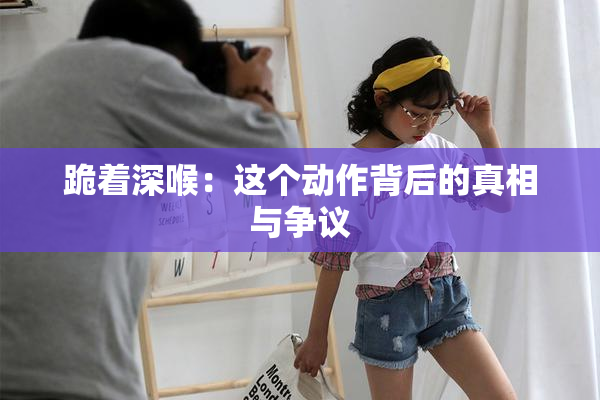 跪着深喉：这个动作背后的真相与争议