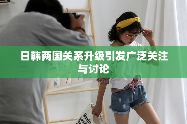 日韩两国关系升级引发广泛关注与讨论
