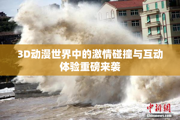3D动漫世界中的激情碰撞与互动体验重磅来袭