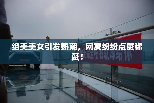 绝美美女引发热潮，网友纷纷点赞称赞！