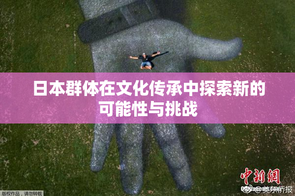 日本群体在文化传承中探索新的可能性与挑战