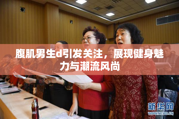 腹肌男生d引发关注，展现健身魅力与潮流风尚