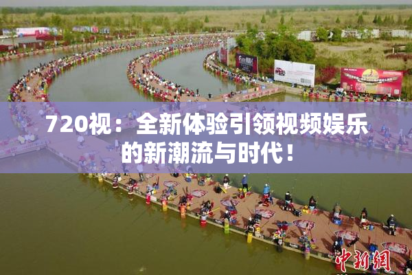 720视：全新体验引领视频娱乐的新潮流与时代！