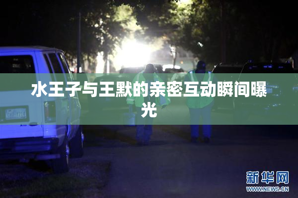 水王子与王默的亲密互动瞬间曝光