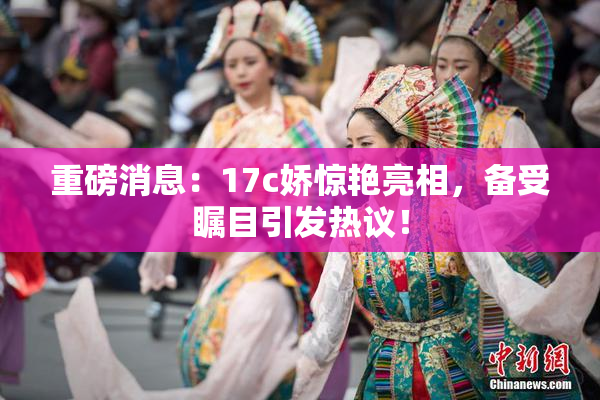 重磅消息：17c娇惊艳亮相，备受瞩目引发热议！