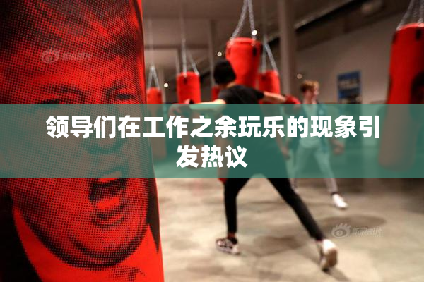 领导们在工作之余玩乐的现象引发热议
