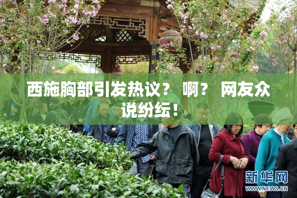 西施胸部引发热议？ 啊？ 网友众说纷纭！