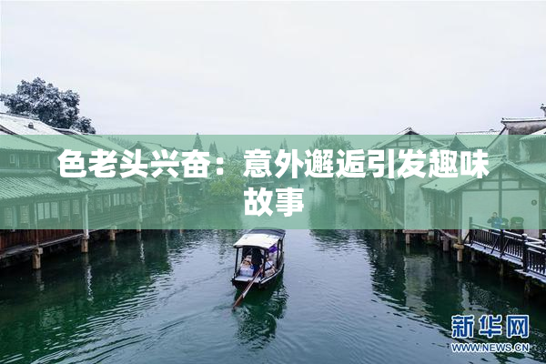 色老头兴奋：意外邂逅引发趣味故事