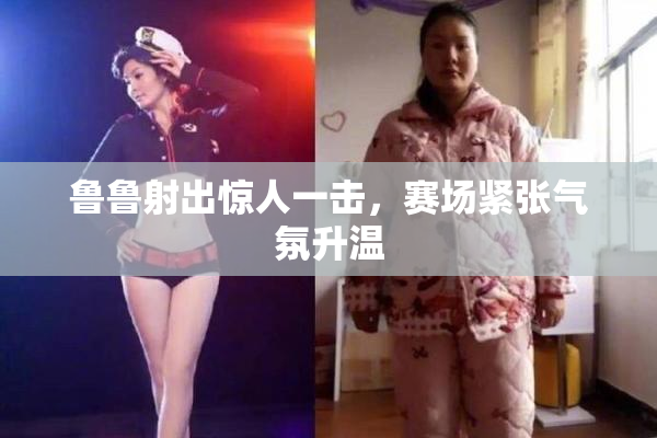 鲁鲁射出惊人一击，赛场紧张气氛升温