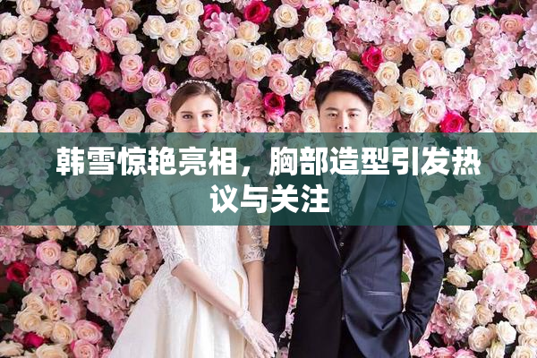 韩雪惊艳亮相，胸部造型引发热议与关注