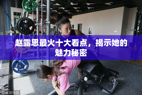 赵露思最火十大看点，揭示她的魅力秘密