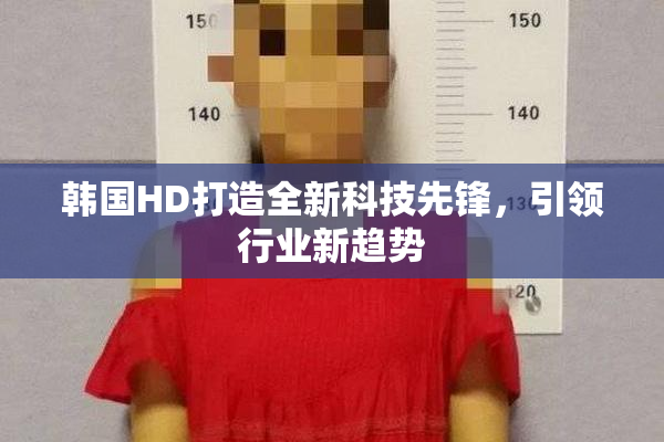 韩国HD打造全新科技先锋，引领行业新趋势