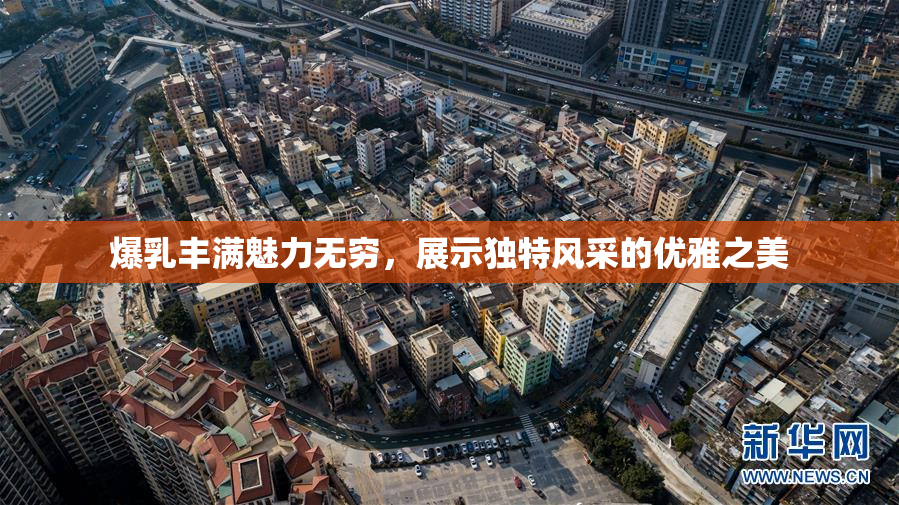爆乳丰满魅力无穷，展示独特风采的优雅之美