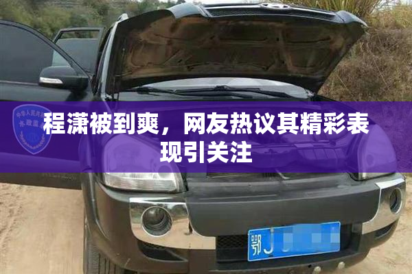 程潇被到爽，网友热议其精彩表现引关注