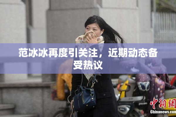 范冰冰再度引关注，近期动态备受热议