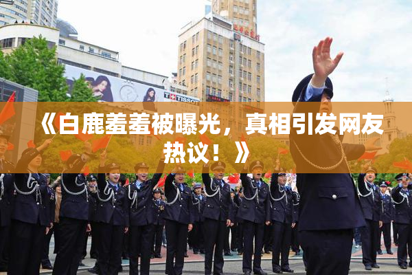 《白鹿羞羞被曝光，真相引发网友热议！》
