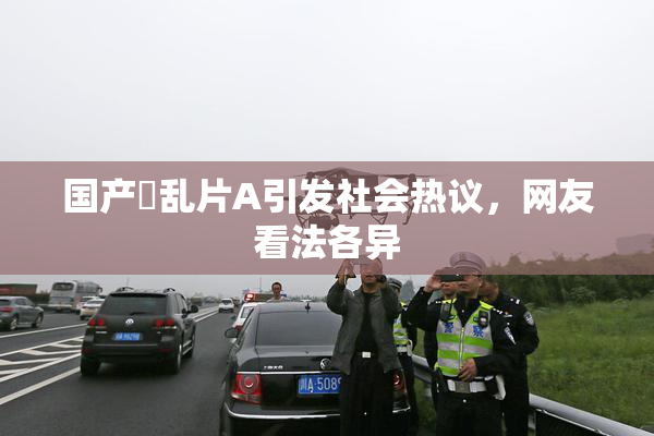 国产婬乱片A引发社会热议，网友看法各异