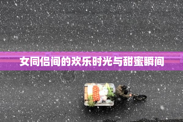 女同侣间的欢乐时光与甜蜜瞬间