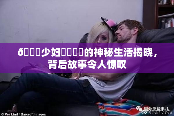 🔞少妇❌‌❌‌的神秘生活揭晓，背后故事令人惊叹
