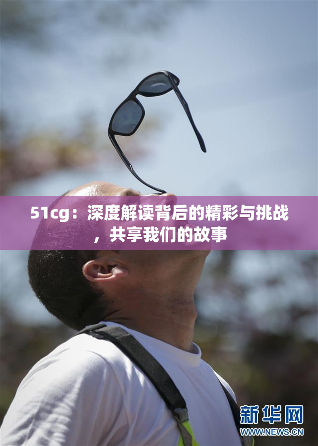 51cg：深度解读背后的精彩与挑战，共享我们的故事