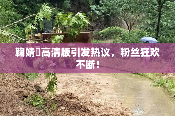 鞠婧祎高清版引发热议，粉丝狂欢不断！
