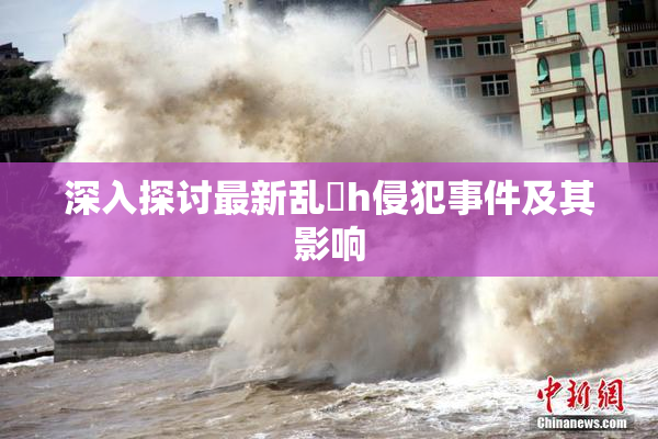 深入探讨最新乱婬h侵犯事件及其影响