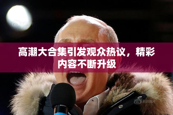 高潮大合集引发观众热议，精彩内容不断升级