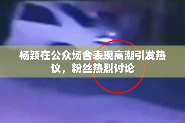杨颖在公众场合表现高潮引发热议，粉丝热烈讨论