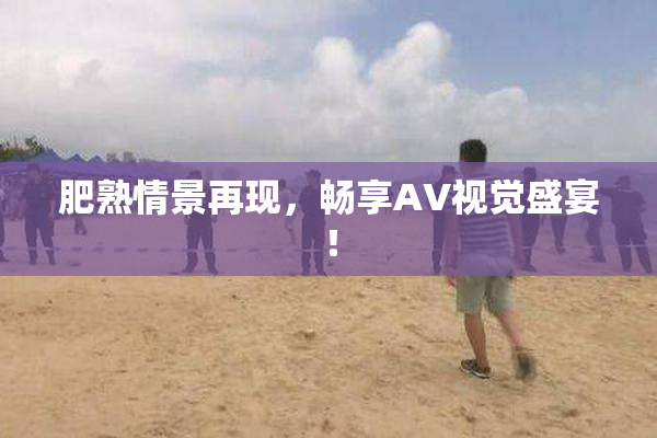 肥熟情景再现，畅享AV视觉盛宴！