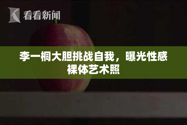 李一桐大胆挑战自我，曝光性感裸体艺术照
