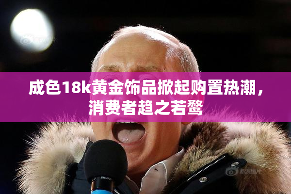 成色18k黄金饰品掀起购置热潮，消费者趋之若鹜