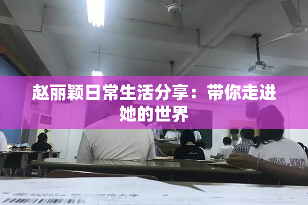 赵丽颖日常生活分享：带你走进她的世界