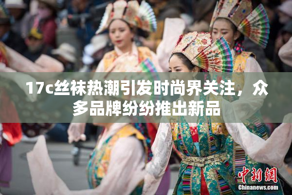 17c丝袜热潮引发时尚界关注，众多品牌纷纷推出新品