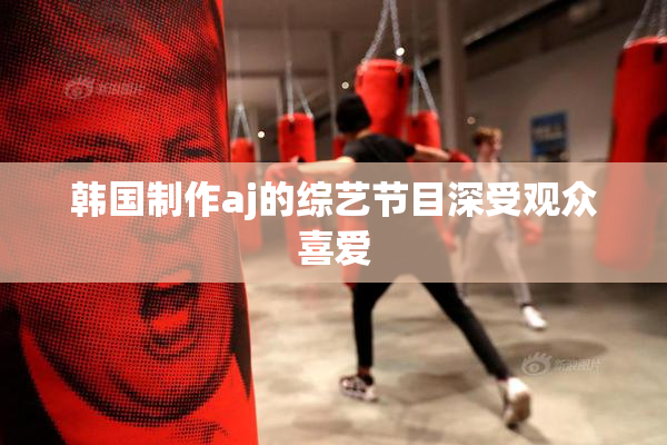 韩国制作aj的综艺节目深受观众喜爱