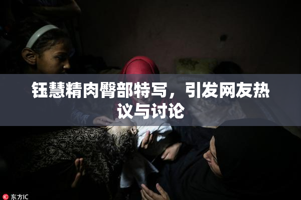 钰慧精肉臀部特写，引发网友热议与讨论