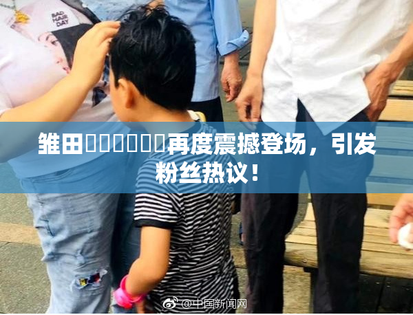 雏田❌‌❌‌❌‌再度震撼登场，引发粉丝热议！