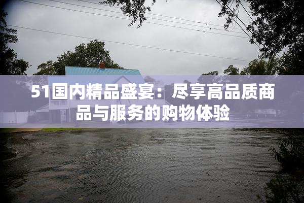 51国内精品盛宴：尽享高品质商品与服务的购物体验