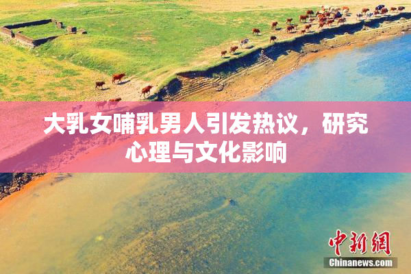 大乳女哺乳男人引发热议，研究心理与文化影响
