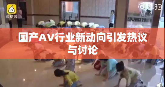 国产AV行业新动向引发热议与讨论