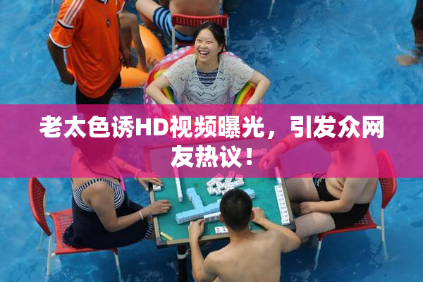 老太色诱HD视频曝光，引发众网友热议！