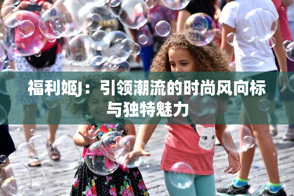 福利姬J：引领潮流的时尚风向标与独特魅力