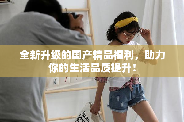 全新升级的国产精品福利，助力你的生活品质提升！