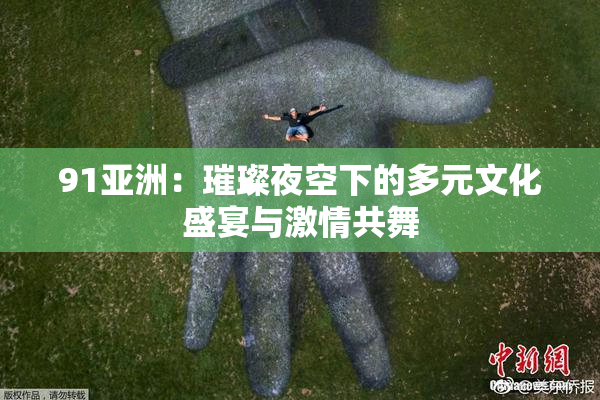 91亚洲：璀璨夜空下的多元文化盛宴与激情共舞