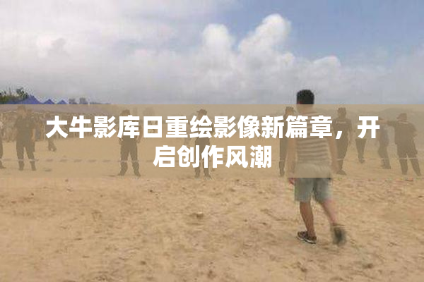 大牛影库日重绘影像新篇章，开启创作风潮