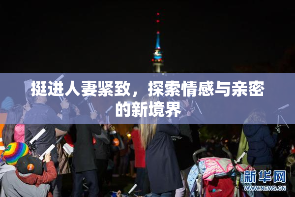 挺进人妻紧致，探索情感与亲密的新境界