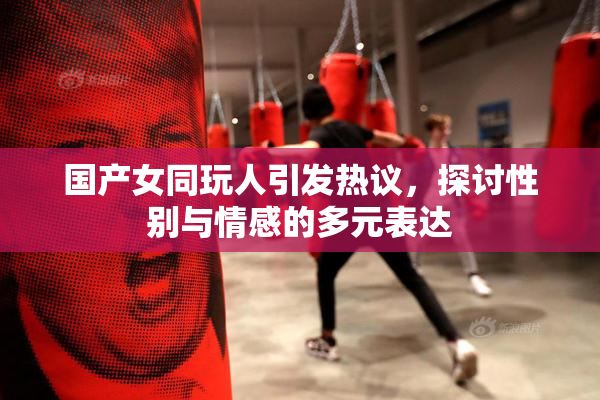 国产女同玩人引发热议，探讨性别与情感的多元表达